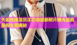 天美传媒演员沈芯语最新照片曝光是真是假全面揭秘