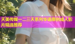 天美传媒一二三天系列华语原创成人影片精选推荐