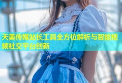 天美传媒站长工具全方位解析与智能视频社交平台创新