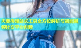 天美传媒站长工具全方位解析与智能视频社交平台创新