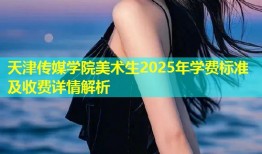 天津传媒学院美术生2025年学费标准及收费详情解析