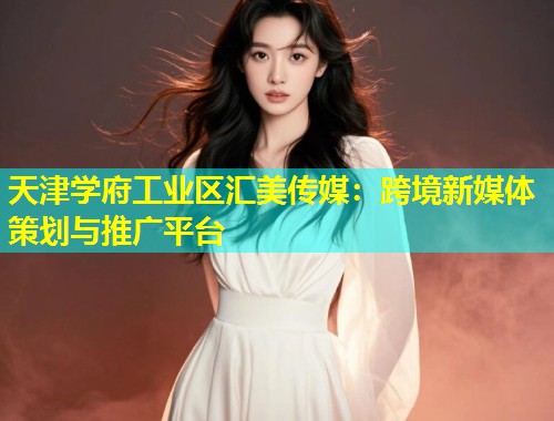 天津学府工业区汇美传媒：跨境新媒体策划与推广平台
