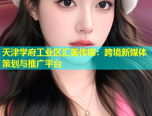 天津学府工业区汇美传媒：跨境新媒体策划与推广平台