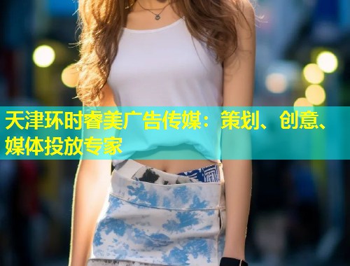 天津环时睿美广告传媒：策划、创意、媒体投放专家