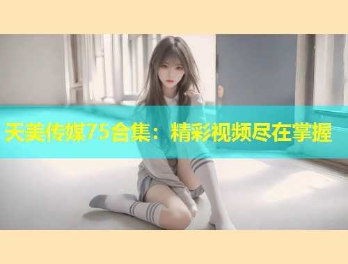 天美传媒75合集：精彩视频尽在掌握