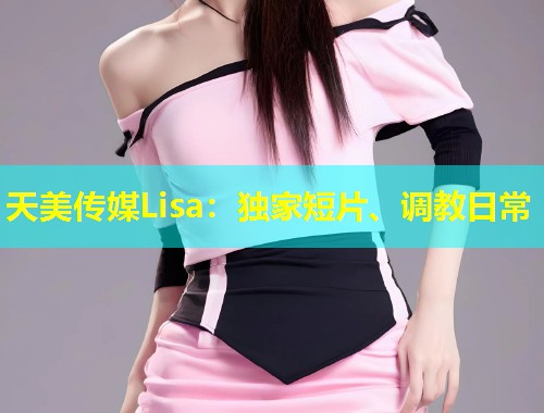 天美传媒Lisa：独家短片、调教日常