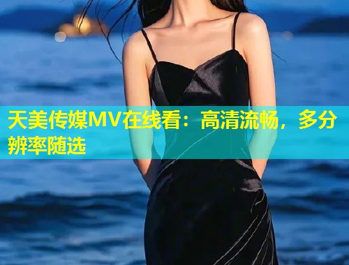天美传媒MV在线看：高清流畅，多分辨率随选