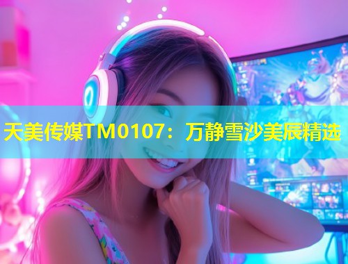 天美传媒TM0107：万静雪沙美辰精选