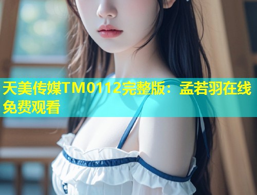 天美传媒TM0112完整版：孟若羽在线免费观看