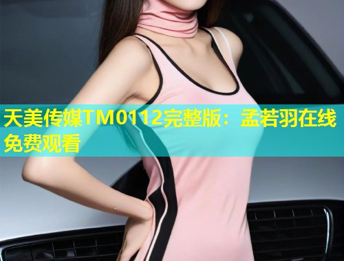 天美传媒TM0112完整版：孟若羽在线免费观看