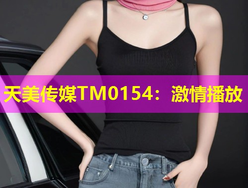 天美传媒TM0154：激情播放