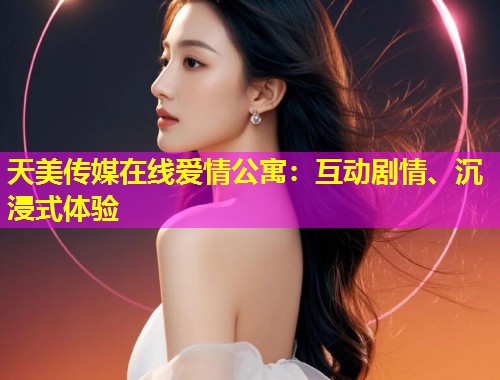 天美传媒在线爱情公寓：互动剧情、沉浸式体验