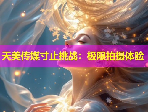 天美传媒寸止挑战：极限拍摄体验