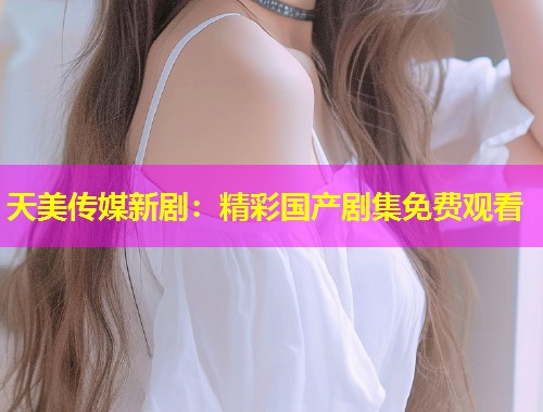 天美传媒新剧：精彩国产剧集免费观看