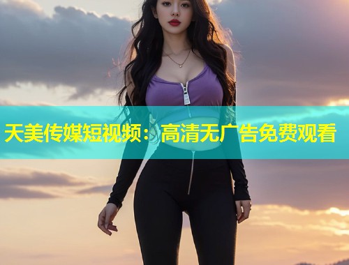 天美传媒短视频：高清无广告免费观看