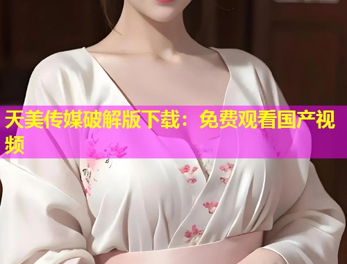天美传媒破解版下载：免费观看国产视频