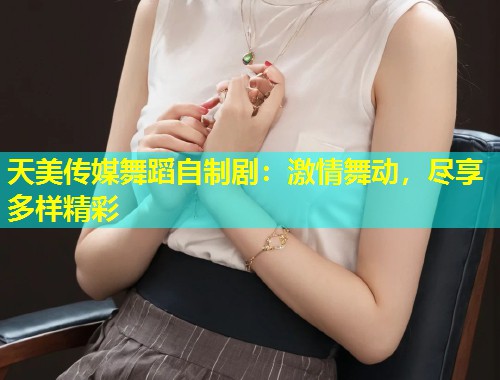 天美传媒舞蹈自制剧：激情舞动，尽享多样精彩