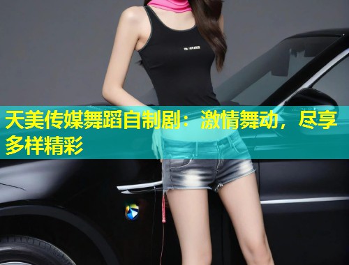 天美传媒舞蹈自制剧：激情舞动，尽享多样精彩
