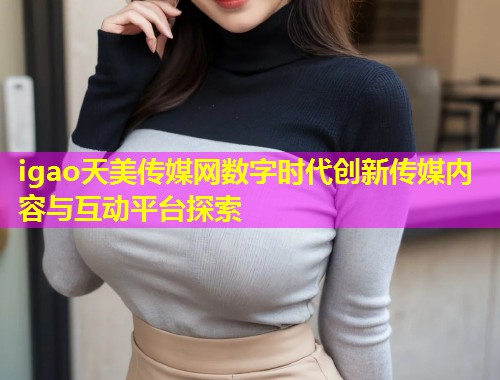igao天美传媒网数字时代创新传媒内容与互动平台探索