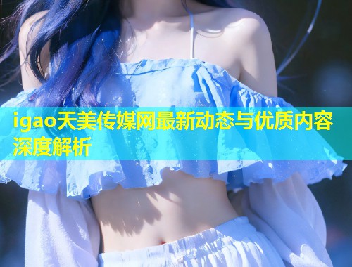 igao天美传媒网最新动态与优质内容深度解析