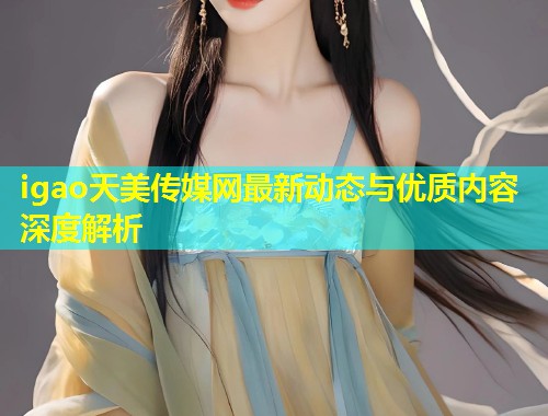 igao天美传媒网最新动态与优质内容深度解析