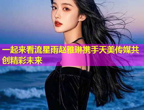 一起来看流星雨赵雅琳携手天美传媒共创精彩未来