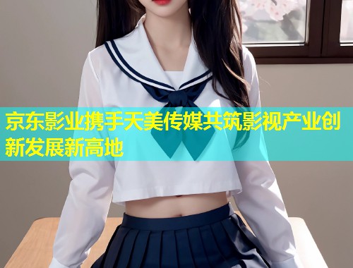 京东影业携手天美传媒共筑影视产业创新发展新高地