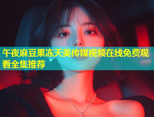 午夜麻豆果冻天美传媒视频在线免费观看全集推荐