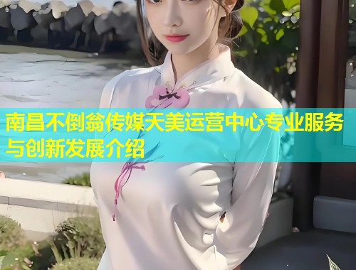 南昌不倒翁传媒天美运营中心专业服务与创新发展介绍