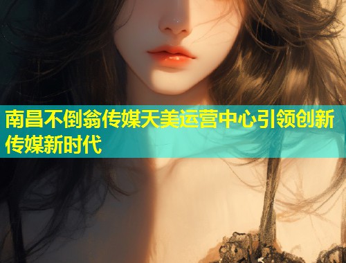 南昌不倒翁传媒天美运营中心引领创新传媒新时代