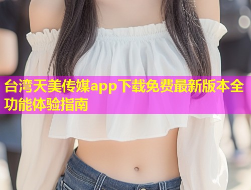 台湾天美传媒app下载免费最新版本全功能体验指南