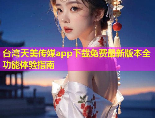 台湾天美传媒app下载免费最新版本全功能体验指南
