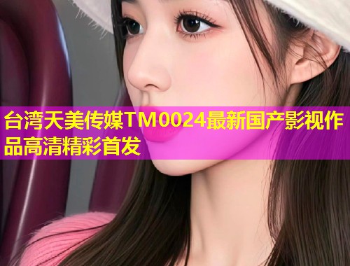 台湾天美传媒TM0024最新国产影视作品高清精彩首发
