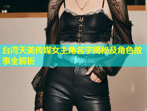 台湾天美传媒女主角名字揭秘及角色故事全解析