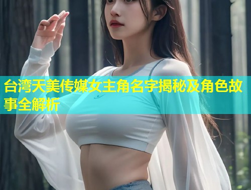 台湾天美传媒女主角名字揭秘及角色故事全解析