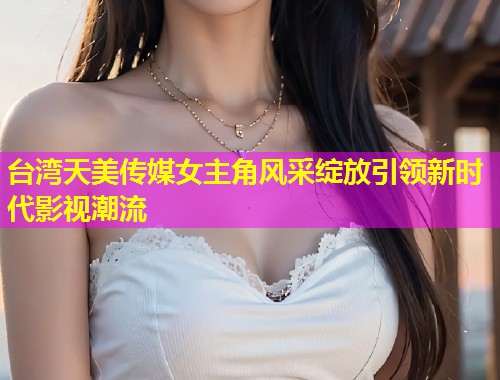 台湾天美传媒女主角风采绽放引领新时代影视潮流