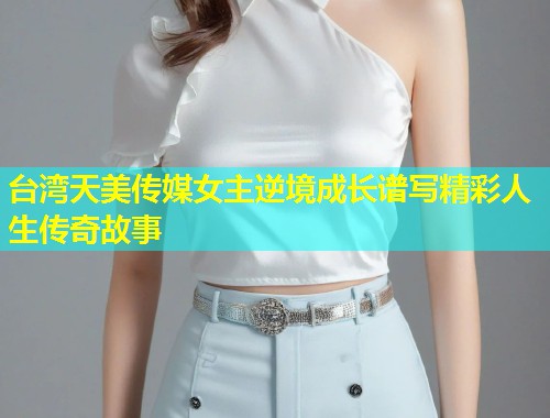 台湾天美传媒女主逆境成长谱写精彩人生传奇故事