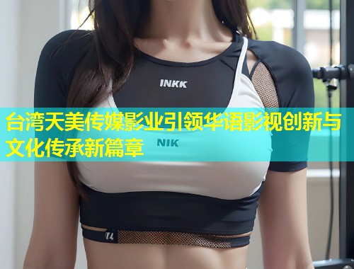 台湾天美传媒影业引领华语影视创新与文化传承新篇章