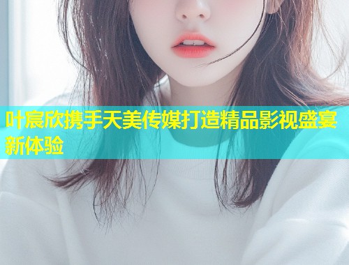 叶宸欣携手天美传媒打造精品影视盛宴新体验