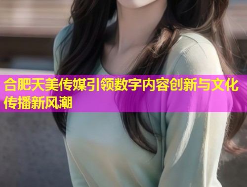 合肥天美传媒引领数字内容创新与文化传播新风潮