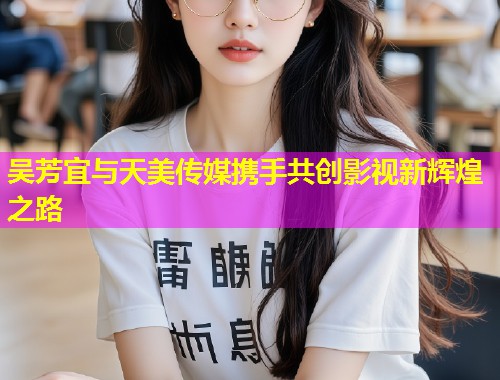 吴芳宜与天美传媒携手共创影视新辉煌之路