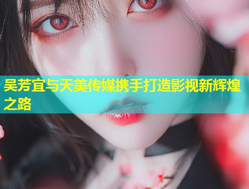 吴芳宜与天美传媒携手打造影视新辉煌之路