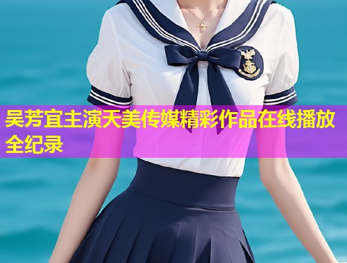 吴芳宜主演天美传媒精彩作品在线播放全纪录