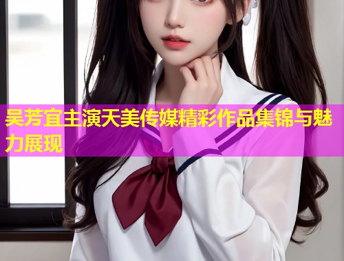 吴芳宜主演天美传媒精彩作品集锦与魅力展现