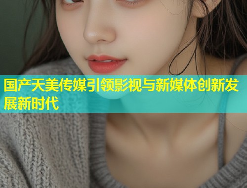国产天美传媒引领影视与新媒体创新发展新时代
