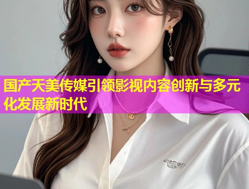 国产天美传媒引领影视内容创新与多元化发展新时代