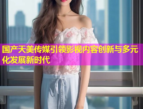 国产天美传媒引领影视内容创新与多元化发展新时代