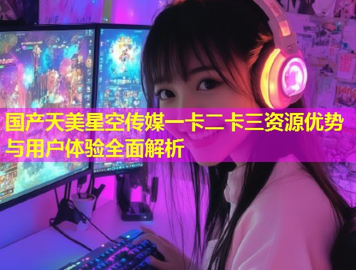 国产天美星空传媒一卡二卡三资源优势与用户体验全面解析