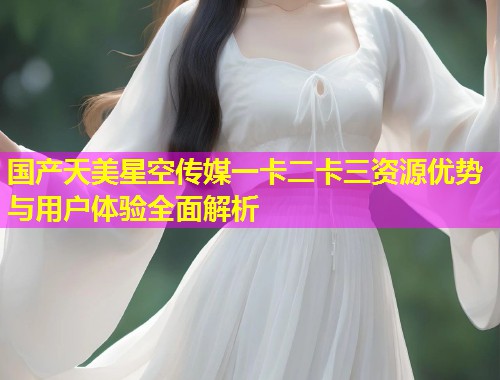 国产天美星空传媒一卡二卡三资源优势与用户体验全面解析