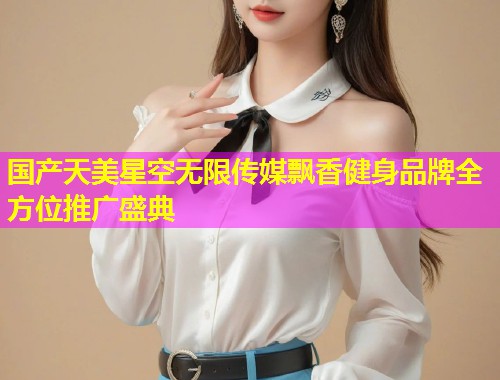 国产天美星空无限传媒飘香健身品牌全方位推广盛典